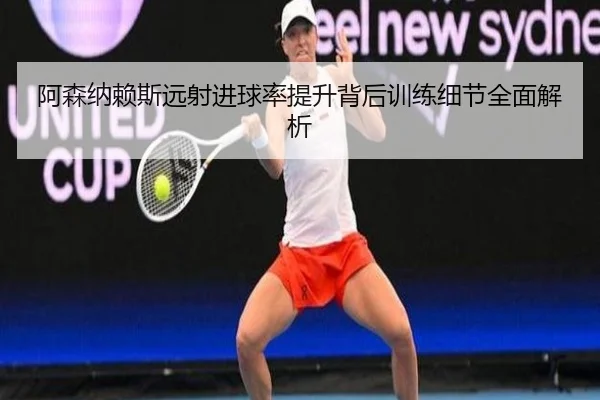 阿森纳赖斯远射进球率提升背后训练细节全面解析
